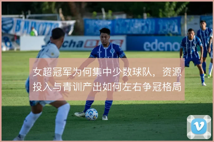 女超冠军为何集中少数球队,资源投入与青训产出如何左右争冠格局