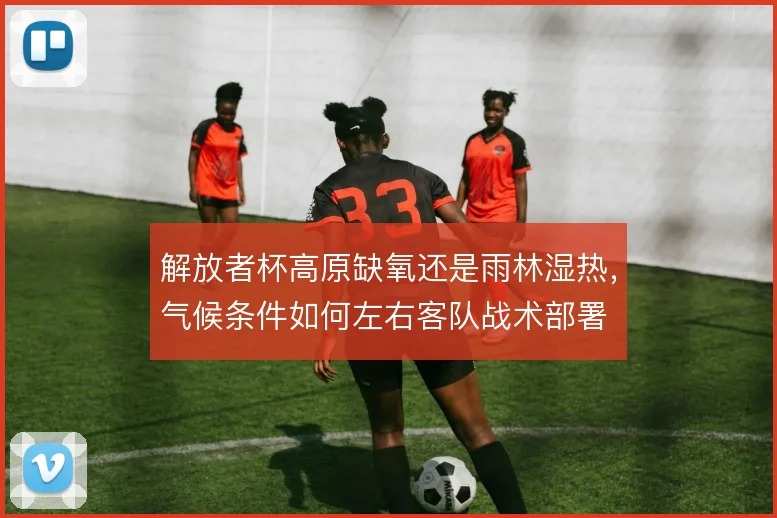 解放者杯高原缺氧还是雨林湿热，气候条件如何左右客队战术部署