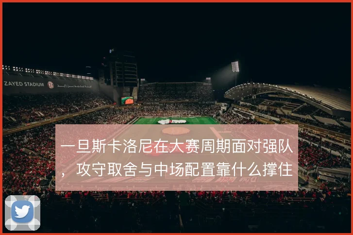 一旦斯卡洛尼在大赛周期面对强队,攻守取舍与中场配置靠什么撑住