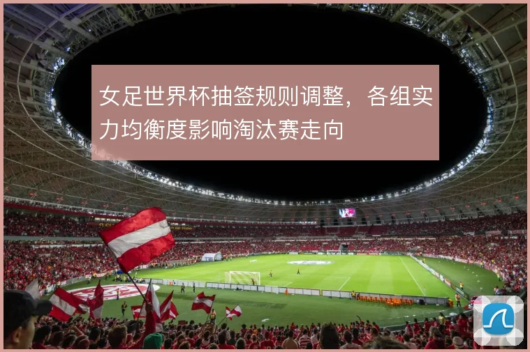 女足世界杯抽签规则调整，各组实力均衡度影响淘汰赛走向
