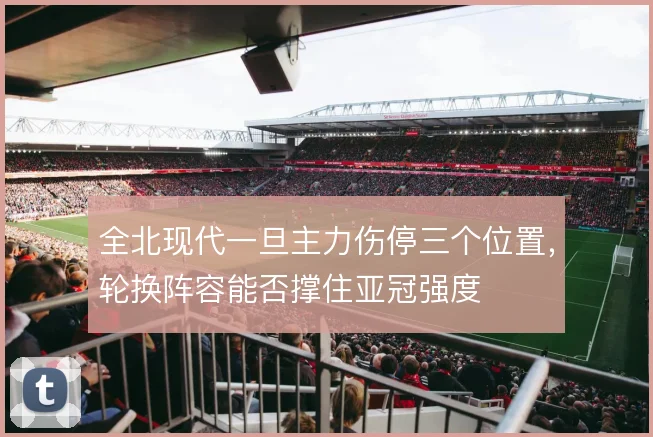 全北现代一旦主力伤停三个位置,轮换阵容能否撑住亚冠强度