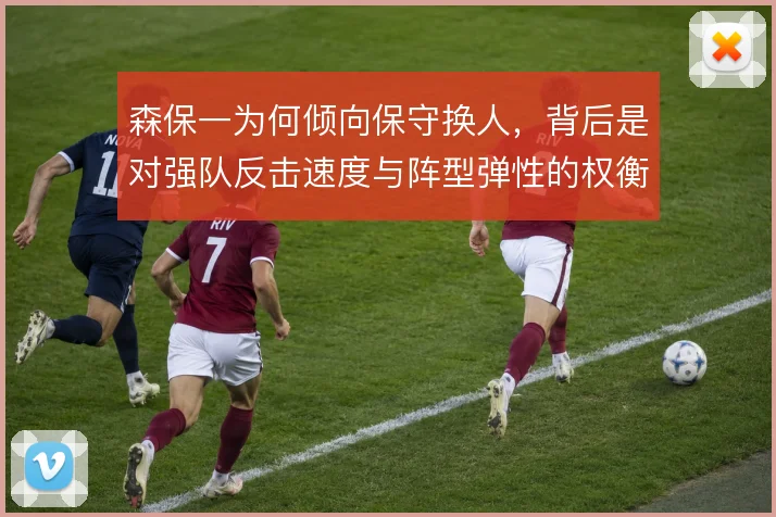 森保一为何倾向保守换人,背后是对强队反击速度与阵型弹性的权衡