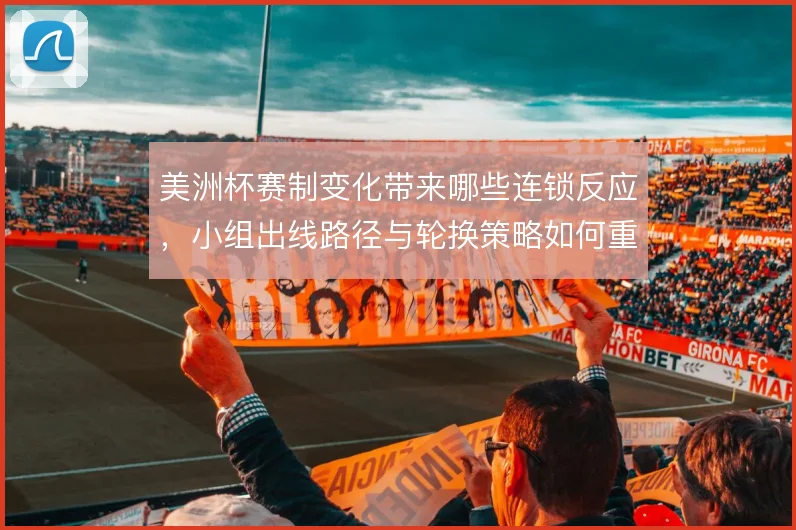 美洲杯赛制变化带来哪些连锁反应，小组出线路径与轮换策略如何重估