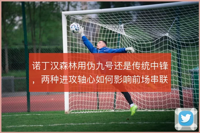 诺丁汉森林用伪九号还是传统中锋，两种进攻轴心如何影响前场串联