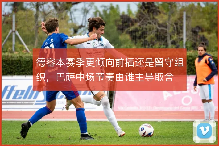 德容本赛季更倾向前插还是留守组织,巴萨中场节奏由谁主导取舍