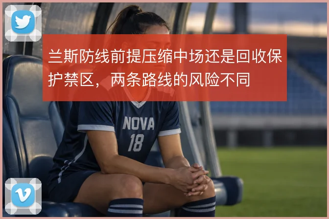 兰斯防线前提压缩中场还是回收保护禁区，两条路线的风险不同