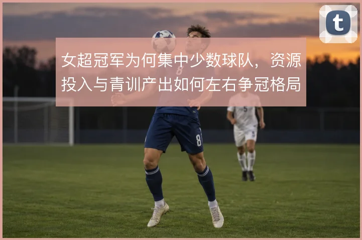 女超冠军为何集中少数球队,资源投入与青训产出如何左右争冠格局