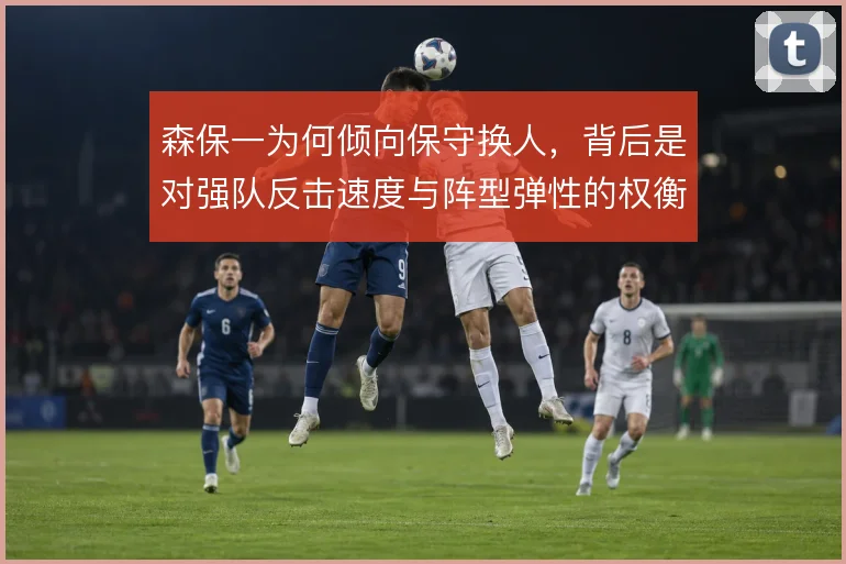 森保一为何倾向保守换人,背后是对强队反击速度与阵型弹性的权衡