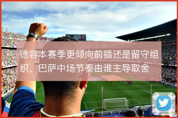 德容本赛季更倾向前插还是留守组织,巴萨中场节奏由谁主导取舍