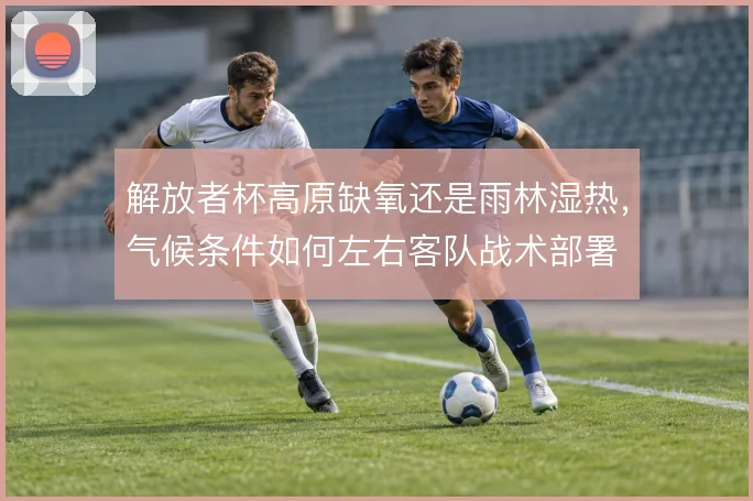 解放者杯高原缺氧还是雨林湿热，气候条件如何左右客队战术部署
