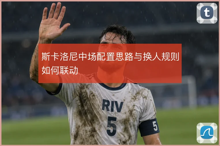 斯卡洛尼中场配置思路与换人规则如何联动