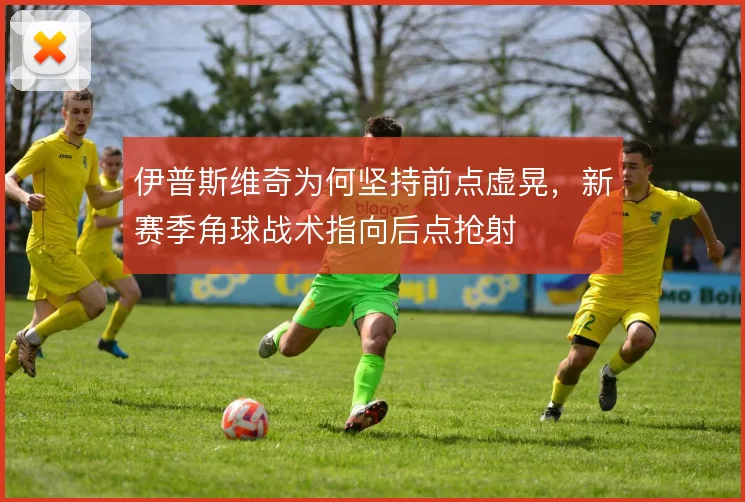 伊普斯维奇为何坚持前点虚晃,新赛季角球战术指向后点抢射
