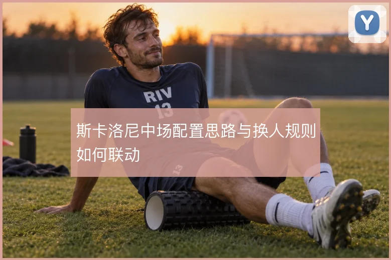 斯卡洛尼中场配置思路与换人规则如何联动