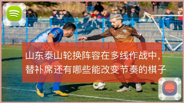 山东泰山轮换阵容在多线作战中,替补席还有哪些能改变节奏的棋子