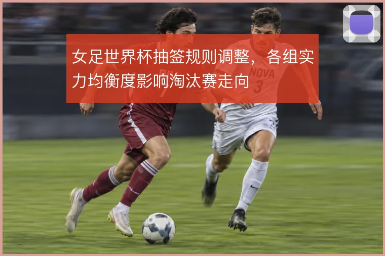 女足世界杯抽签规则调整，各组实力均衡度影响淘汰赛走向