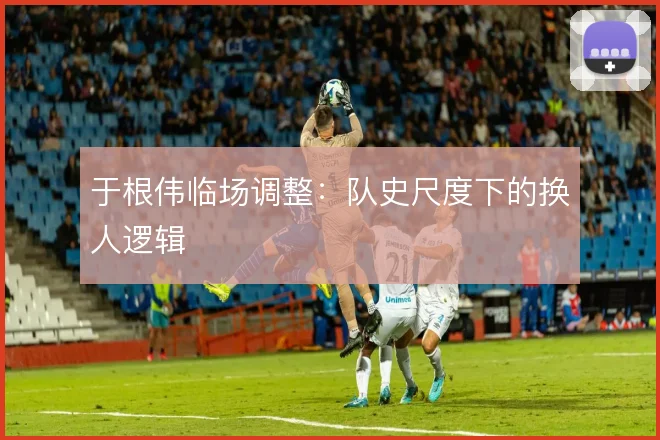 于根伟临场调整：队史尺度下的换人逻辑
